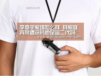 李章宇家境怎么样 其家庭背景遭深扒他是富二代吗-官方动态(图2) 世界杯中文网
